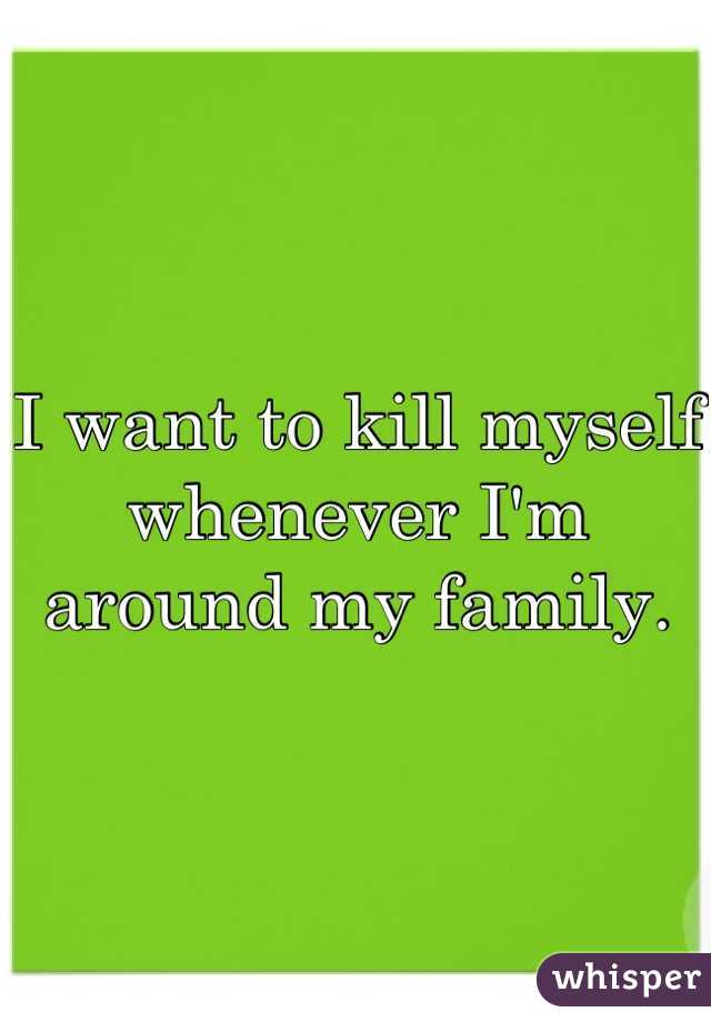 I want to kill myself whenever I'm around my family.