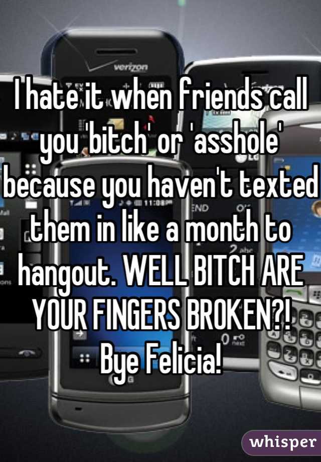 I hate it when friends call you 'bitch' or 'asshole' because you haven't texted them in like a month to hangout. WELL BITCH ARE YOUR FINGERS BROKEN?! 
Bye Felicia!