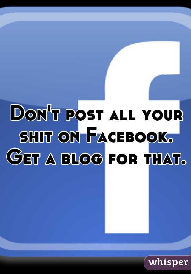 Don't post all your shit on Facebook. Get a blog for that.