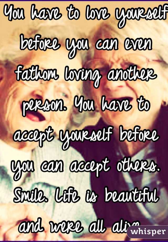 You have to love yourself before you can even fathom loving another person. You have to accept yourself before you can accept others. Smile. Life is beautiful and were all alive. 