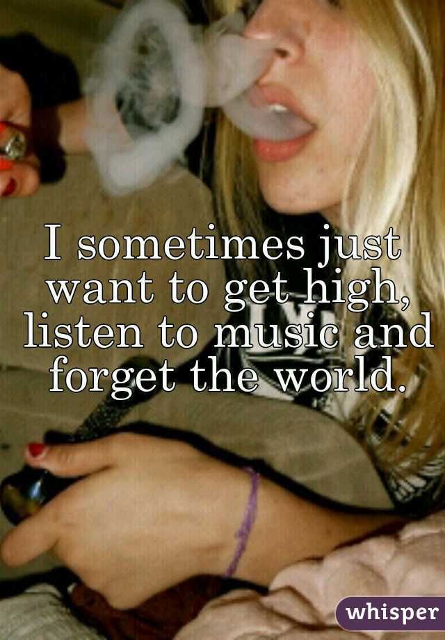 I sometimes just want to get high, listen to music and forget the world.