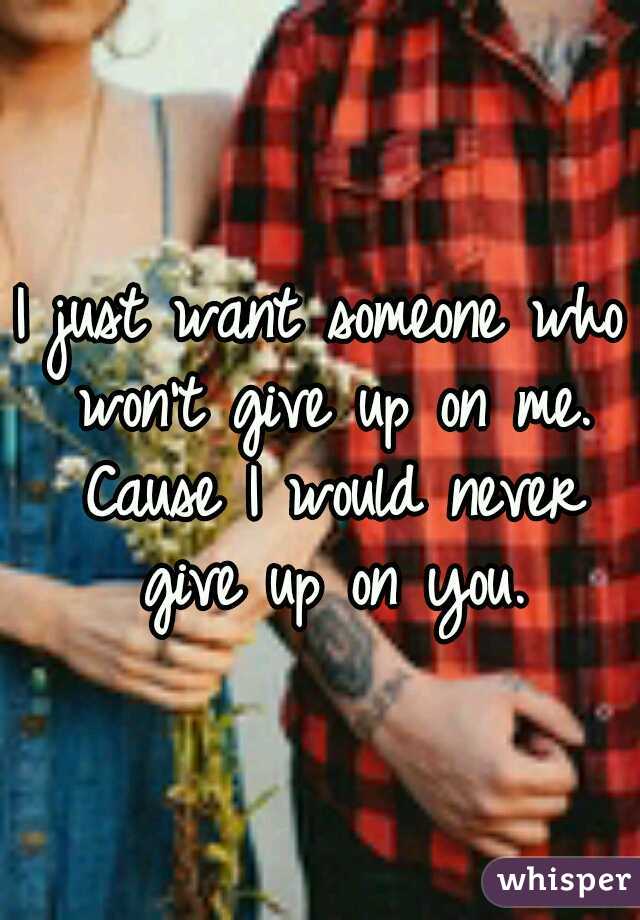 I just want someone who won't give up on me. Cause I would never give up on you.