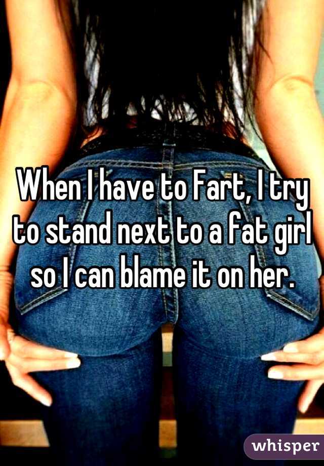When I have to Fart, I try to stand next to a fat girl so I can blame it on her.