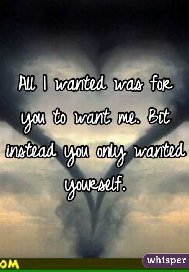 All I wanted was for you to want me. Bit instead you only wanted yourself.