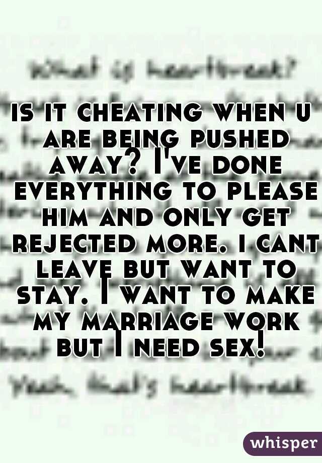 is it cheating when u are being pushed away? I've done everything to please him and only get rejected more. i cant leave but want to stay. I want to make my marriage work but I need sex! 