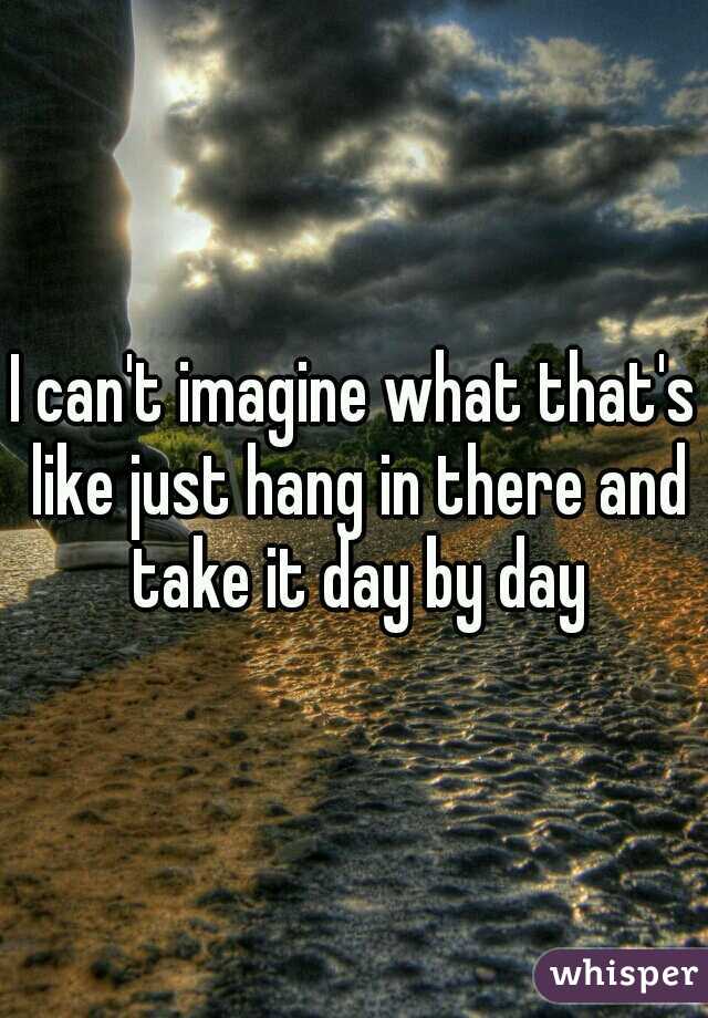 I can't imagine what that's like just hang in there and take it day by day