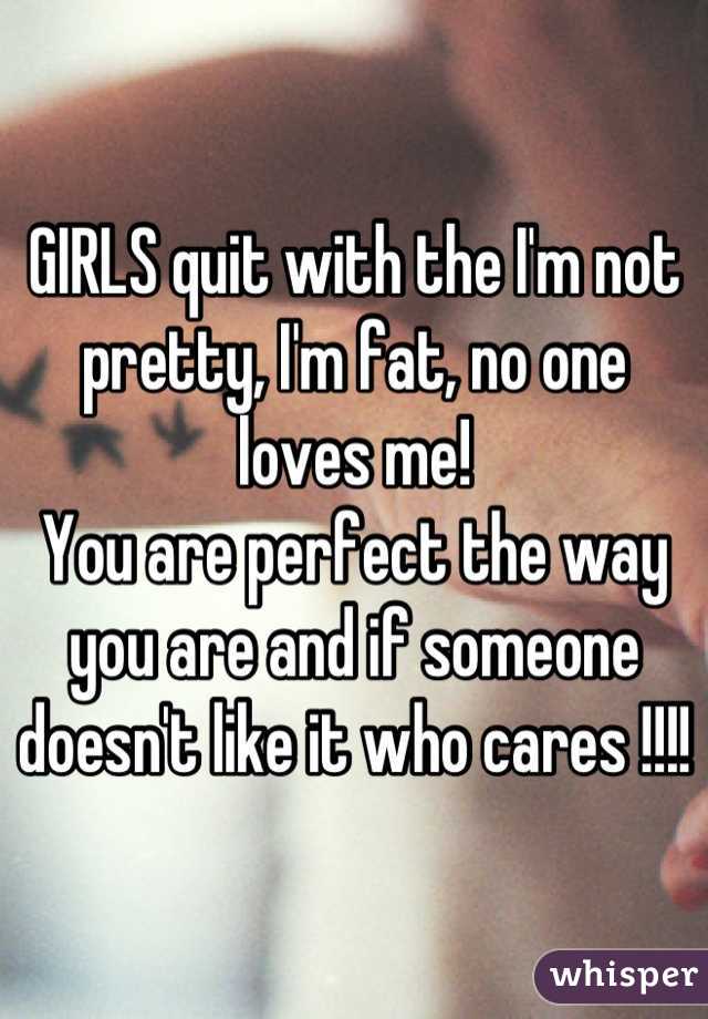 GIRLS quit with the I'm not pretty, I'm fat, no one loves me!
You are perfect the way you are and if someone doesn't like it who cares !!!!