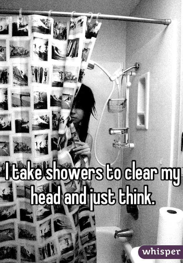 I take showers to clear my head and just think.