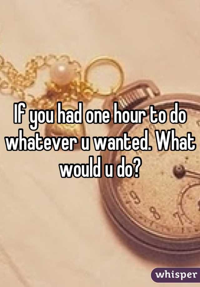 If you had one hour to do whatever u wanted. What would u do?