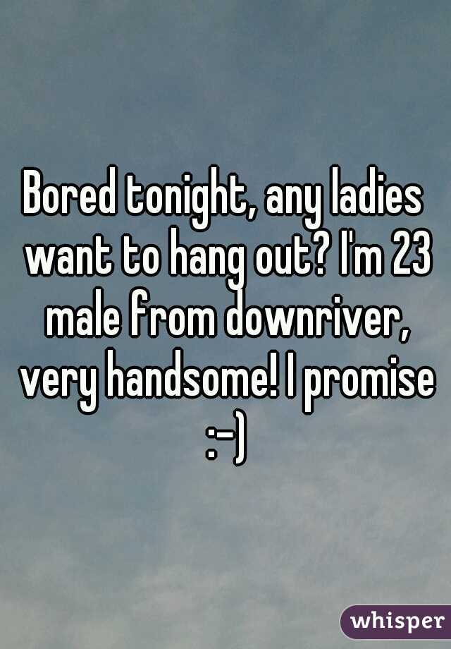 Bored tonight, any ladies want to hang out? I'm 23 male from downriver, very handsome! I promise :-)