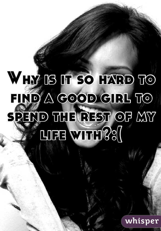 Why is it so hard to find a good girl to spend the rest of my life with?:(