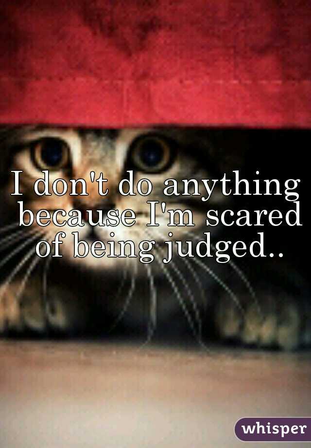 I don't do anything because I'm scared of being judged..