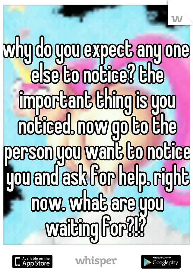 why do you expect any one else to notice? the important thing is you noticed. now go to the person you want to notice you and ask for help. right now. what are you waiting for?!? 