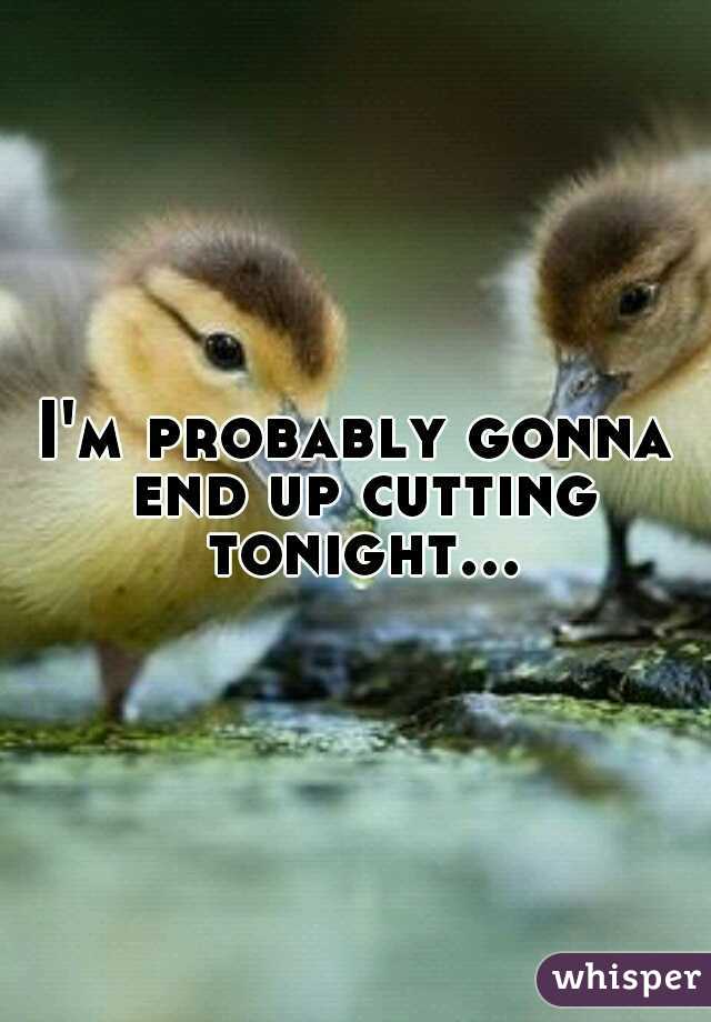 I'm probably gonna end up cutting tonight...