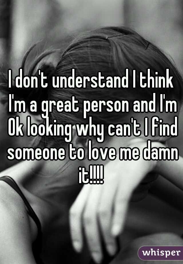 I don't understand I think I'm a great person and I'm Ok looking why can't I find someone to love me damn it!!!! 