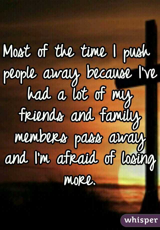 Most of the time I push people away because I've had a lot of my friends and family members pass away and I'm afraid of losing more.