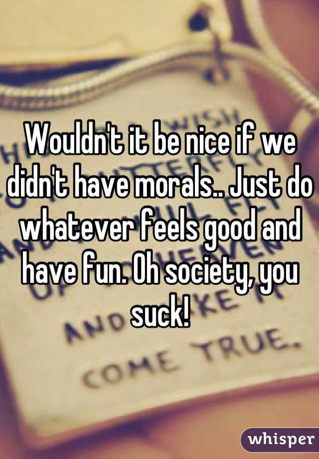 Wouldn't it be nice if we didn't have morals.. Just do whatever feels good and have fun. Oh society, you suck!