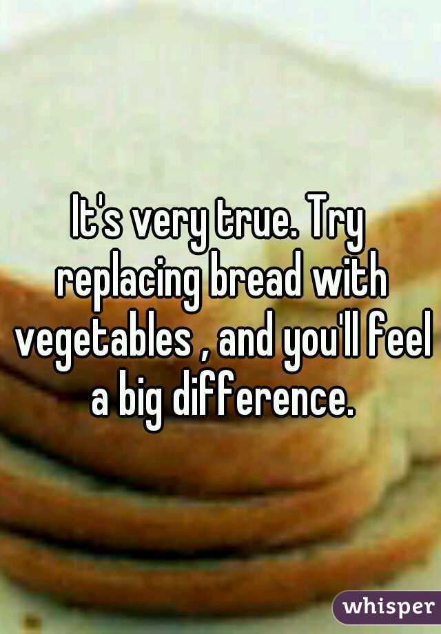 It's very true. Try replacing bread with vegetables , and you'll feel a big difference.