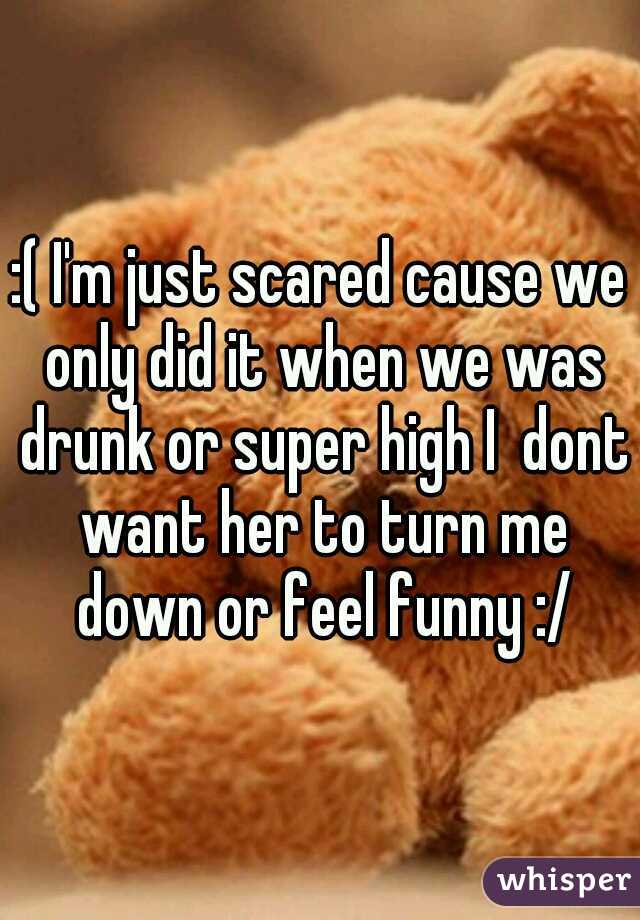 :( I'm just scared cause we only did it when we was drunk or super high I  dont want her to turn me down or feel funny :/