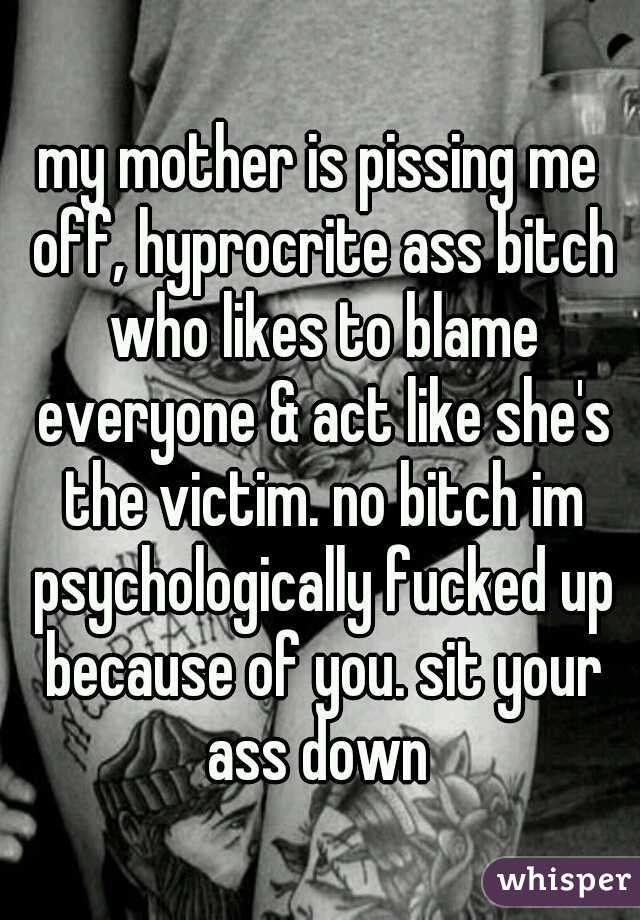 my mother is pissing me off, hyprocrite ass bitch who likes to blame everyone & act like she's the victim. no bitch im psychologically fucked up because of you. sit your ass down 