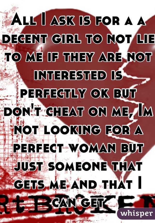 All I ask is for a a decent girl to not lie to me if they are not interested is perfectly ok but don't cheat on me, Im not looking for a perfect woman but just someone that gets me and that I can get