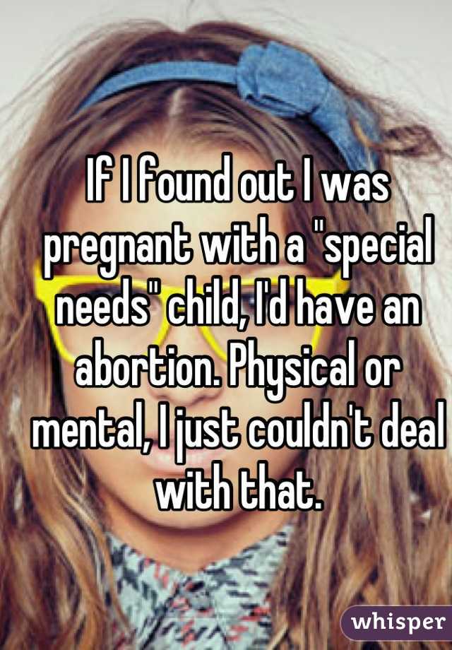 If I found out I was pregnant with a "special needs" child, I'd have an abortion. Physical or mental, I just couldn't deal with that.
