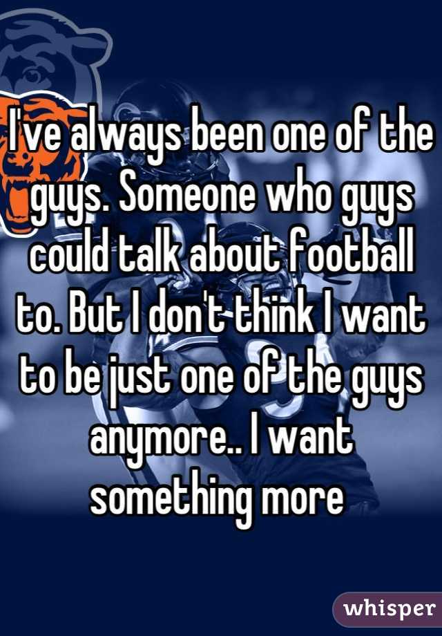I've always been one of the guys. Someone who guys could talk about football to. But I don't think I want to be just one of the guys anymore.. I want something more 