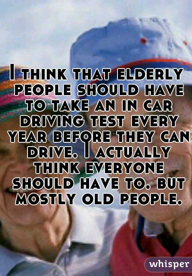 I think that elderly people should have to take an in car driving test every year before they can drive. I actually think everyone should have to. but mostly old people.