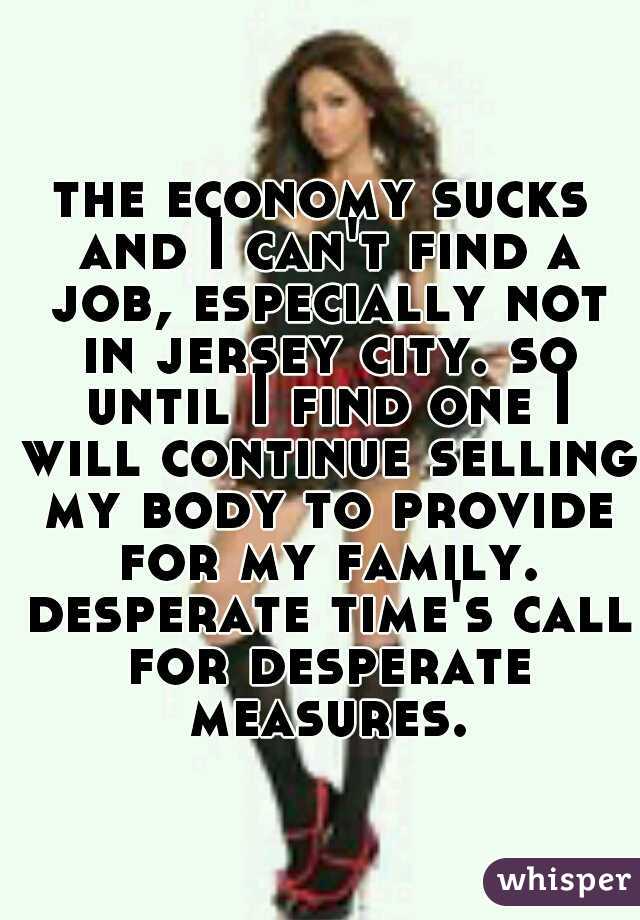 the economy sucks and I can't find a job, especially not in jersey city. so until I find one I will continue selling my body to provide for my family. desperate time's call for desperate measures.