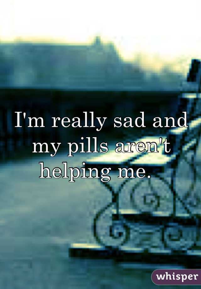 I'm really sad and my pills aren't helping me.  