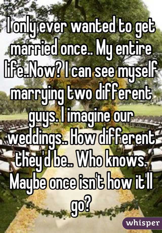 I only ever wanted to get married once.. My entire life..Now? I can see myself marrying two different guys. I imagine our weddings.. How different they'd be.. Who knows. Maybe once isn't how it'll go?