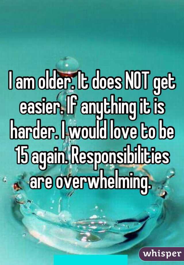 I am older. It does NOT get easier. If anything it is harder. I would love to be 15 again. Responsibilities are overwhelming. 