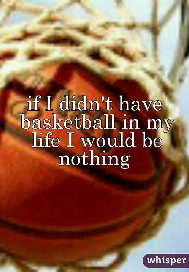 if I didn't have basketball in my life I would be nothing 