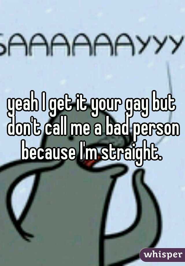 yeah I get it your gay but don't call me a bad person because I'm straight. 