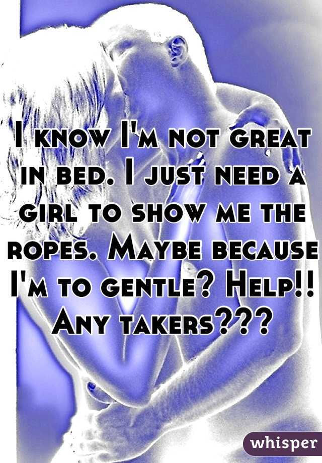 I know I'm not great in bed. I just need a girl to show me the ropes. Maybe because I'm to gentle? Help!! Any takers???