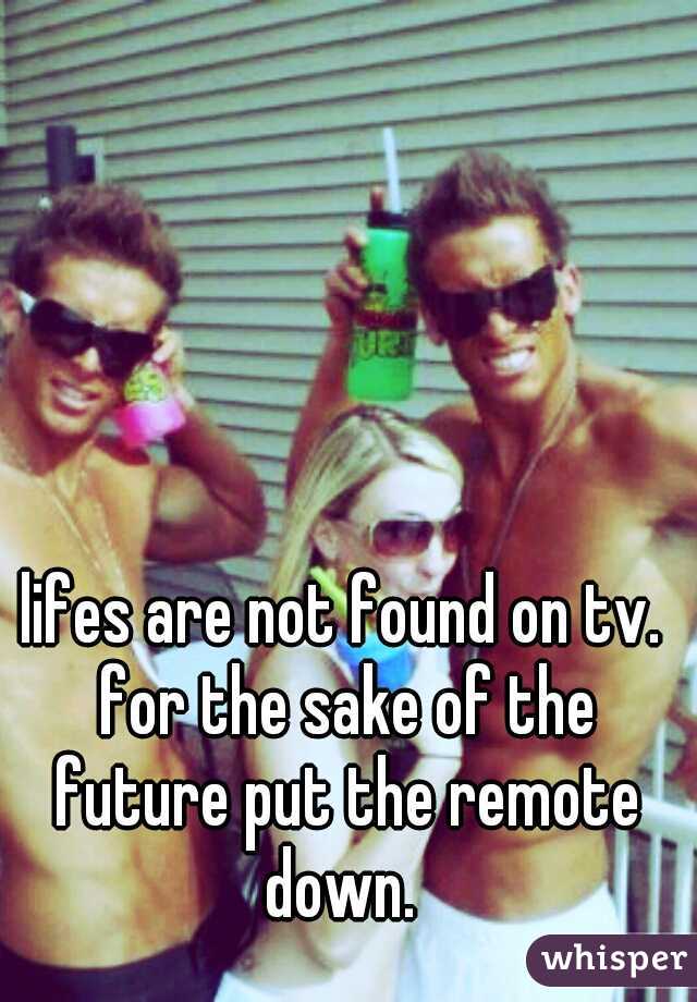 lifes are not found on tv. for the sake of the future put the remote down. 