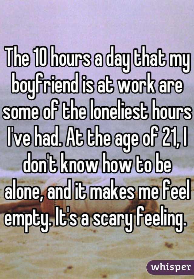 The 10 hours a day that my boyfriend is at work are some of the loneliest hours I've had. At the age of 21, I don't know how to be alone, and it makes me feel empty. It's a scary feeling. 