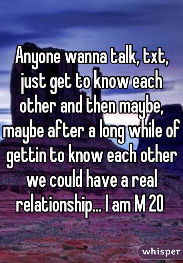 Anyone wanna talk, txt, just get to know each other and then maybe, maybe after a long while of gettin to know each other we could have a real relationship... I am M 20 