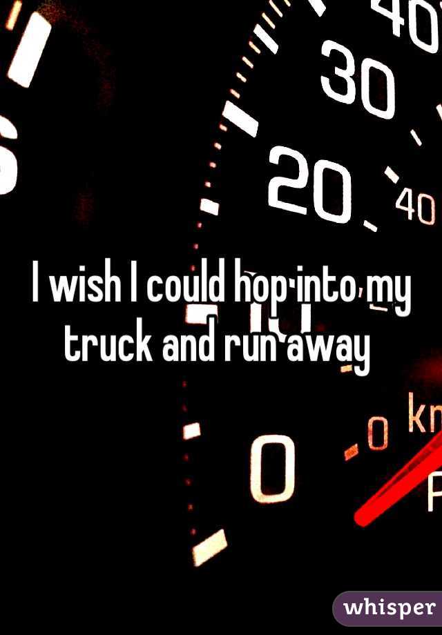 I wish I could hop into my truck and run away 