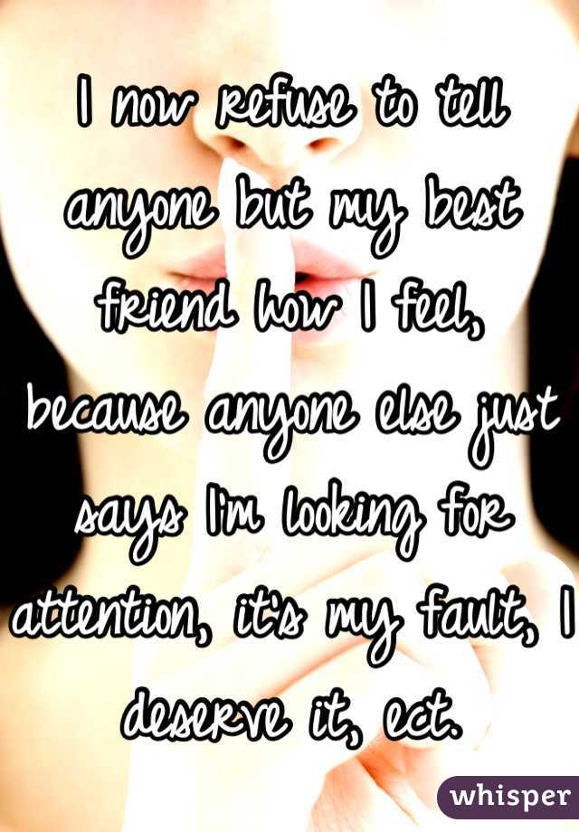 I now refuse to tell anyone but my best friend how I feel, because anyone else just says I'm looking for attention, it's my fault, I deserve it, ect.