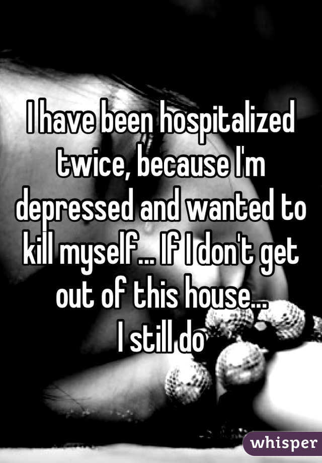 I have been hospitalized twice, because I'm depressed and wanted to kill myself... If I don't get out of this house...
 I still do 