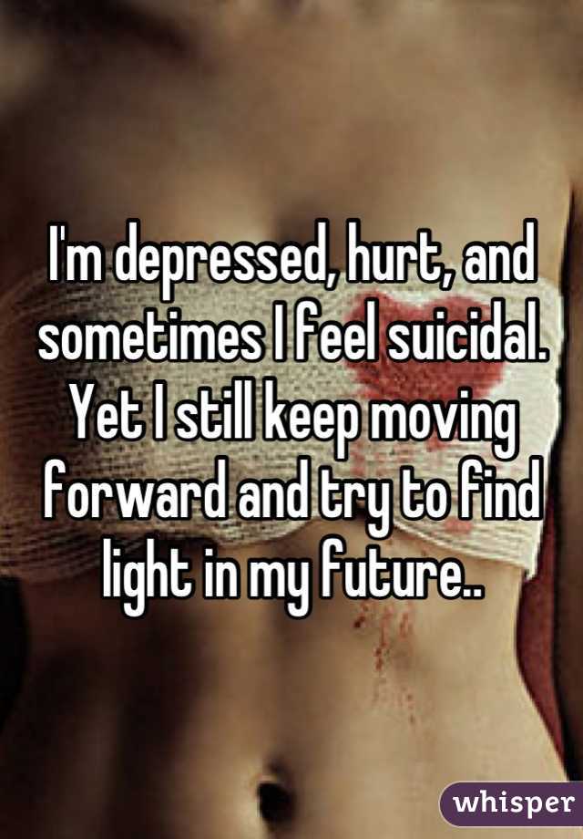 I'm depressed, hurt, and sometimes I feel suicidal. Yet I still keep moving forward and try to find light in my future..