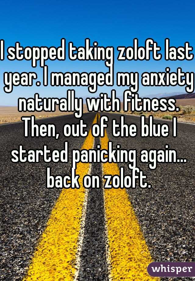 I stopped taking zoloft last year. I managed my anxiety naturally with fitness. Then, out of the blue I started panicking again... back on zoloft.