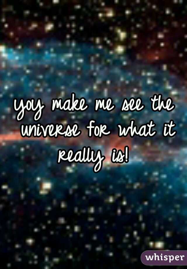 yoy make me see the universe for what it really is! 