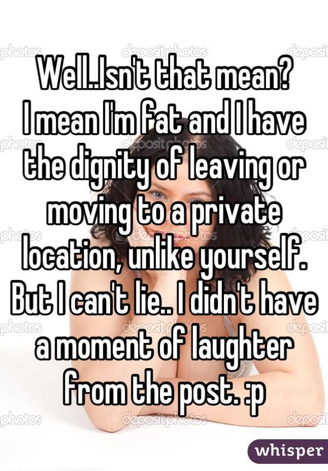 Well..Isn't that mean? 
I mean I'm fat and I have the dignity of leaving or moving to a private location, unlike yourself.
But I can't lie.. I didn't have a moment of laughter from the post. :p