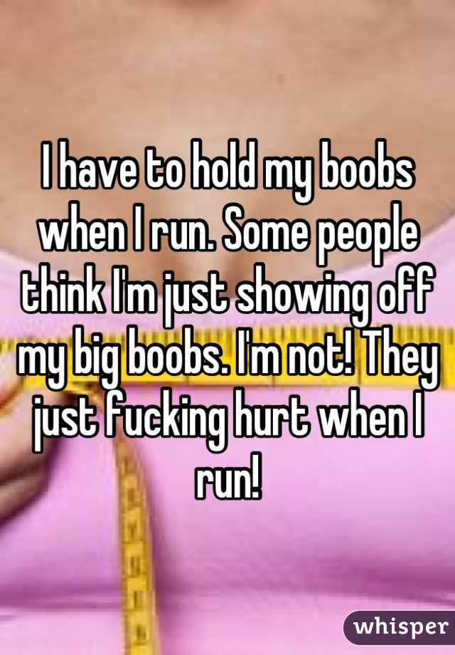 I have to hold my boobs when I run. Some people think I'm just showing off my big boobs. I'm not! They just fucking hurt when I run!