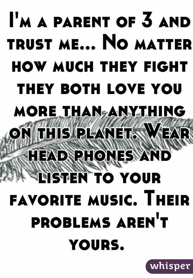 I'm a parent of 3 and trust me... No matter how much they fight they both love you more than anything on this planet. Wear head phones and listen to your favorite music. Their problems aren't yours. 