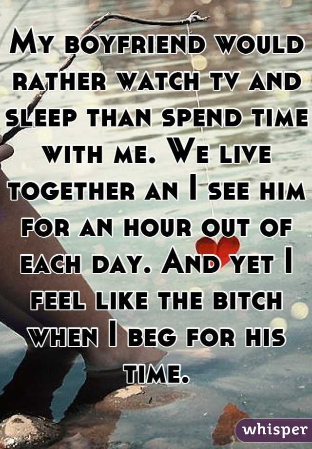 My boyfriend would rather watch tv and sleep than spend time with me. We live together an I see him for an hour out of each day. And yet I feel like the bitch when I beg for his time.