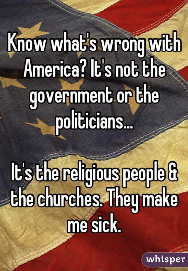 Know what's wrong with America? It's not the government or the politicians...

It's the religious people & the churches. They make me sick.