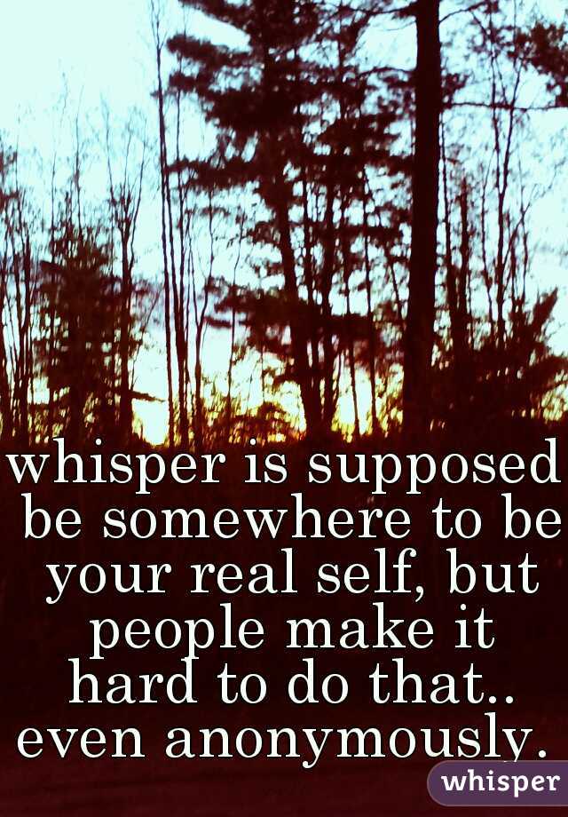 whisper is supposed be somewhere to be your real self, but people make it hard to do that.. even anonymously. 
